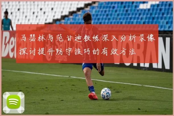 马瑟林与范甘迪教练深入分析录像探讨提升防守技巧的有效方法