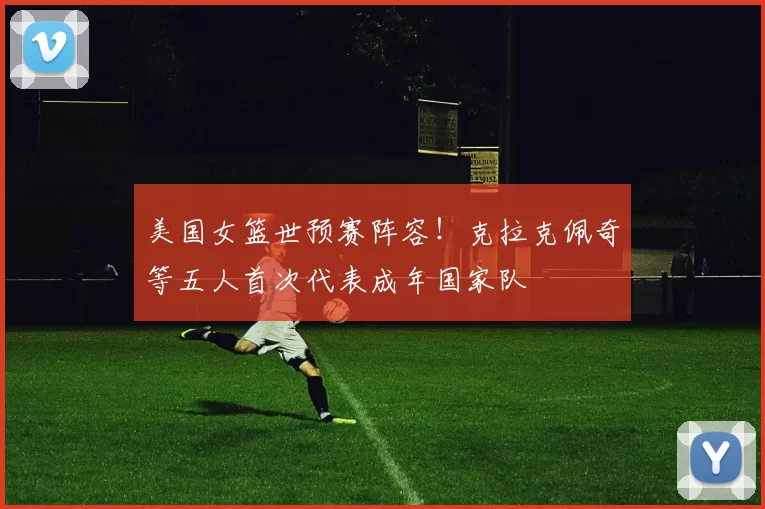 美国女篮世预赛阵容！克拉克佩奇等五人首次代表成年国家队