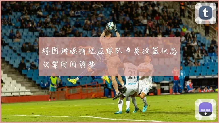 塔图姆逐渐适应球队节奏投篮状态仍需时间调整
